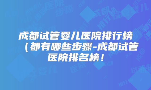 成都试管婴儿医院排行榜（都有哪些步骤-成都试管医院排名榜！