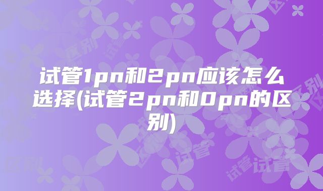 试管1pn和2pn应该怎么选择(试管2pn和0pn的区别)