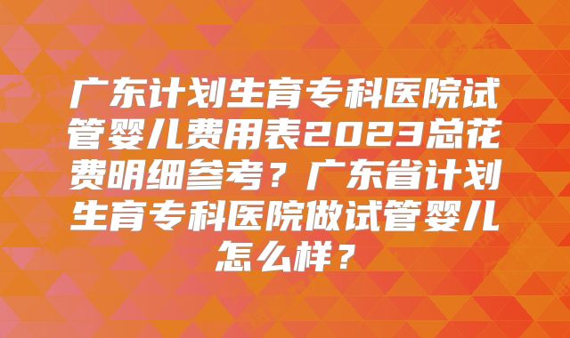 广东计划生育专科医院试管婴儿费用表2023总花费明细参考?广东省计划生育专科医院做试管婴儿怎么样?