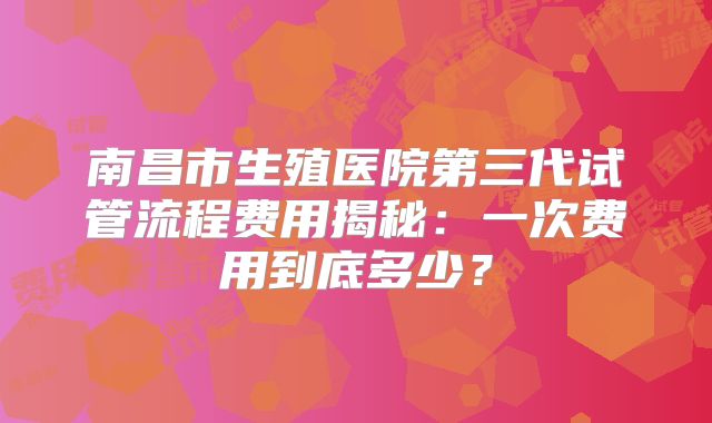 南昌市生殖医院第三代试管流程费用揭秘：一次费用到底多少？