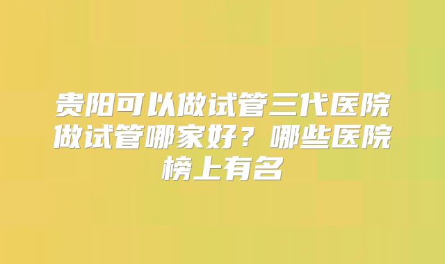 贵阳可以做试管三代医院做试管哪家好?哪些医院榜上有名