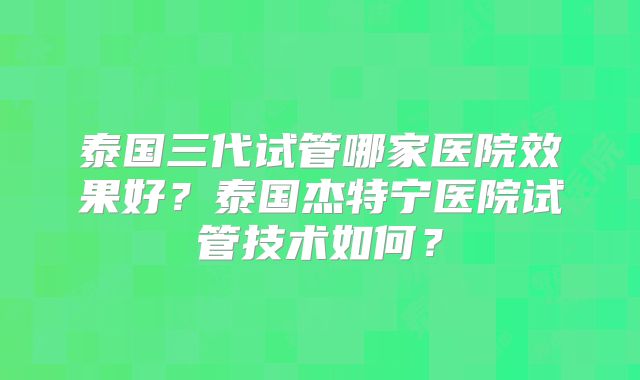 泰国三代试管哪家医院效果好？泰国杰特宁医院试管技术如何？