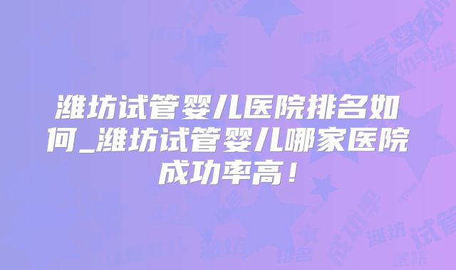 潍坊试管婴儿医院排名如何_潍坊试管婴儿哪家医院成功率高！