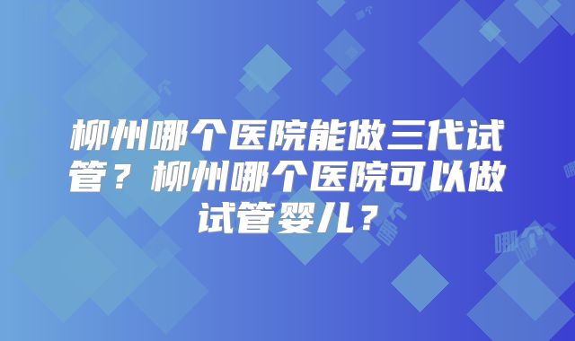 柳州哪个医院能做三代试管？柳州哪个医院可以做试管婴儿？