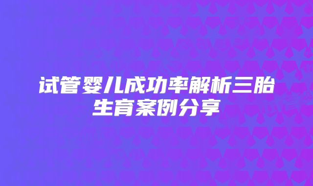 试管婴儿成功率解析三胎生育案例分享