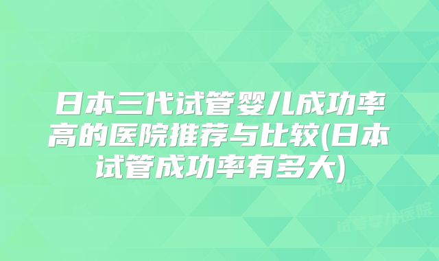 日本三代试管婴儿成功率高的医院推荐与比较(日本试管成功率有多大)