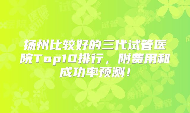 扬州比较好的三代试管医院Top10排行,附费用和成功率预测!