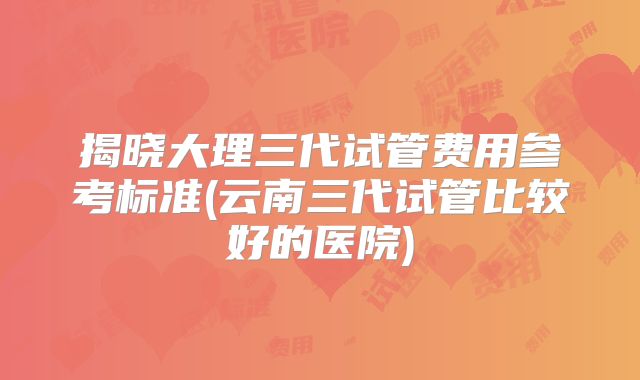 揭晓大理三代试管费用参考标准(云南三代试管比较好的医院)