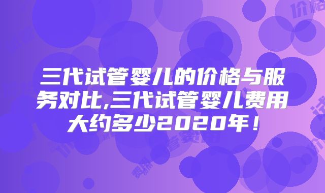 三代试管婴儿的价格与服务对比,三代试管婴儿费用大约多少2020年！