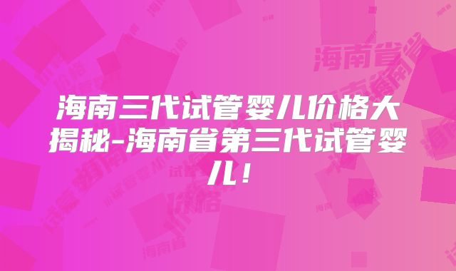 海南三代试管婴儿价格大揭秘-海南省第三代试管婴儿！