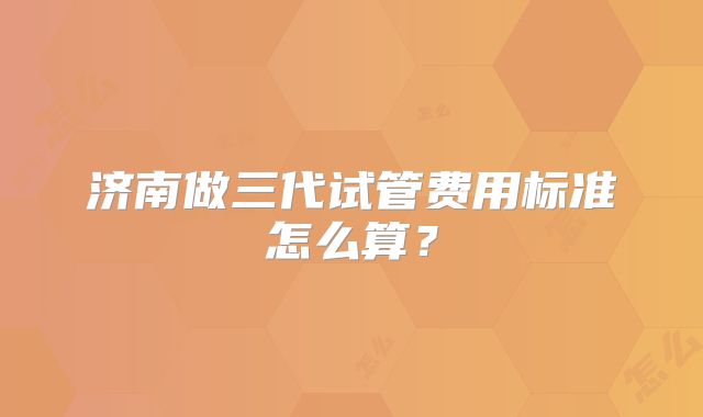 济南做三代试管费用标准怎么算？