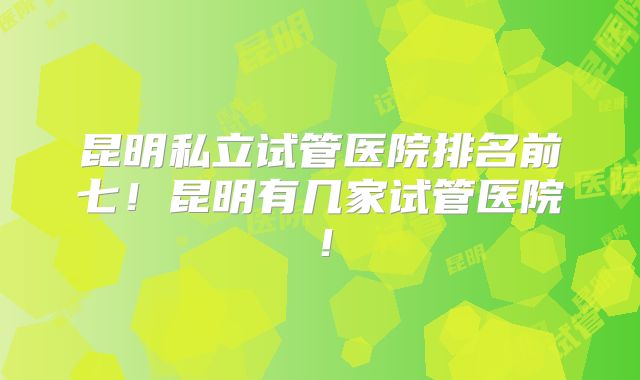 昆明私立试管医院排名前七！昆明有几家试管医院！