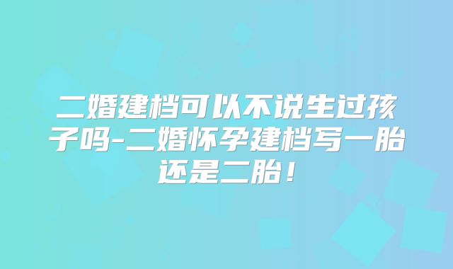 二婚建档可以不说生过孩子吗-二婚怀孕建档写一胎还是二胎!