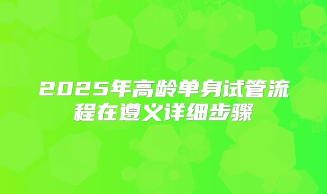2025年高龄单身试管流程在遵义详细步骤