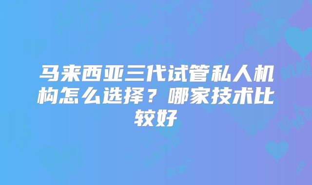 马来西亚三代试管私人机构怎么选择？哪家技术比较好