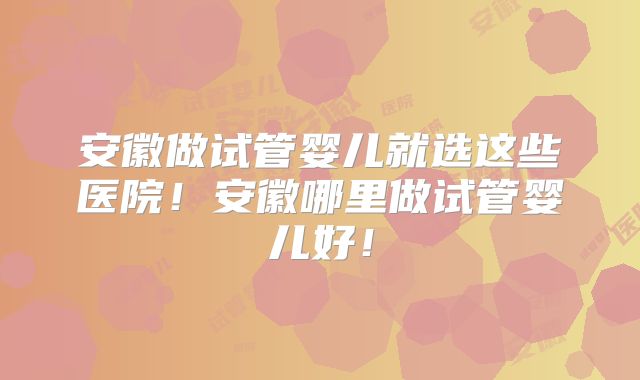 安徽做试管婴儿就选这些医院！安徽哪里做试管婴儿好！
