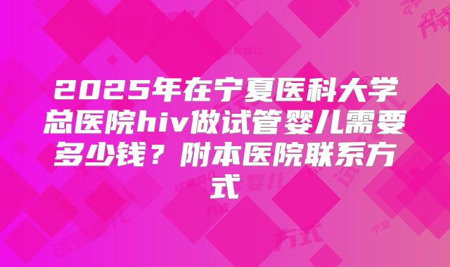 2025年在宁夏医科大学总医院hiv做试管婴儿需要多少钱?附本医院联系方式