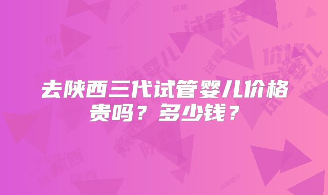 去陕西三代试管婴儿价格贵吗？多少钱？