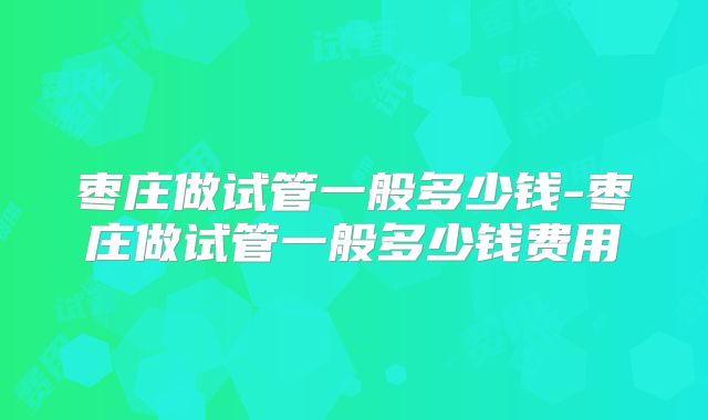 枣庄做试管一般多少钱-枣庄做试管一般多少钱费用