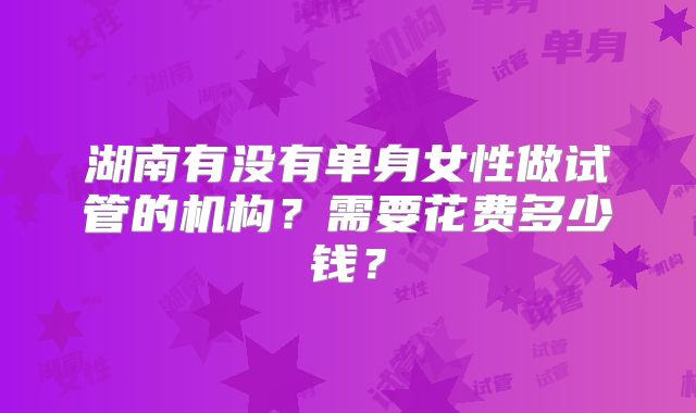 湖南有没有单身女性做试管的机构？需要花费多少钱？
