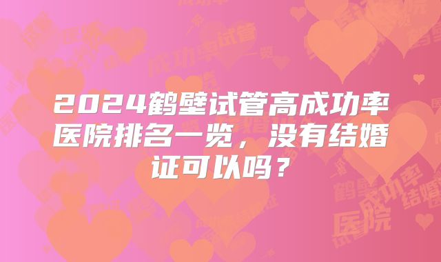 2024鹤壁试管高成功率医院排名一览，没有结婚证可以吗？