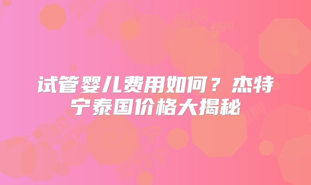 试管婴儿费用如何?杰特宁泰国价格大揭秘