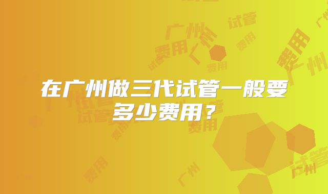 在广州做三代试管一般要多少费用？