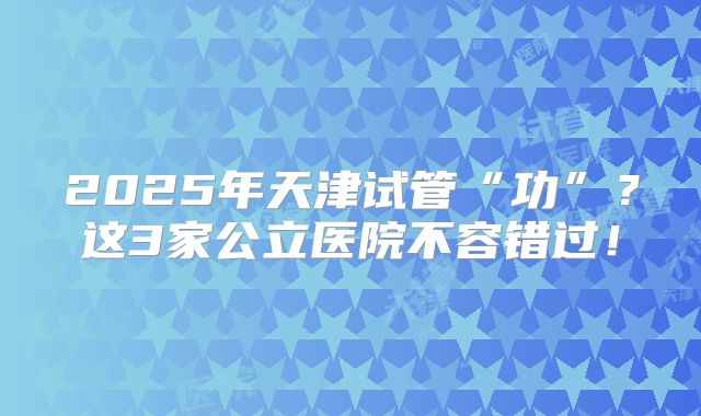 2025年天津试管“功”？这3家公立医院不容错过！