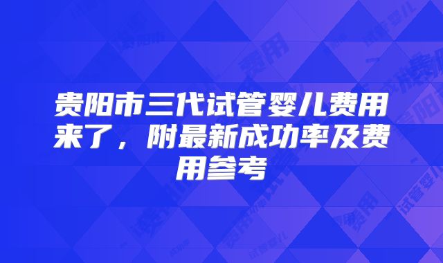 贵阳市三代试管婴儿费用来了，附最新成功率及费用参考