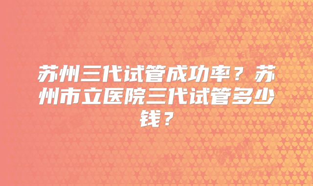 苏州三代试管成功率？苏州市立医院三代试管多少钱？