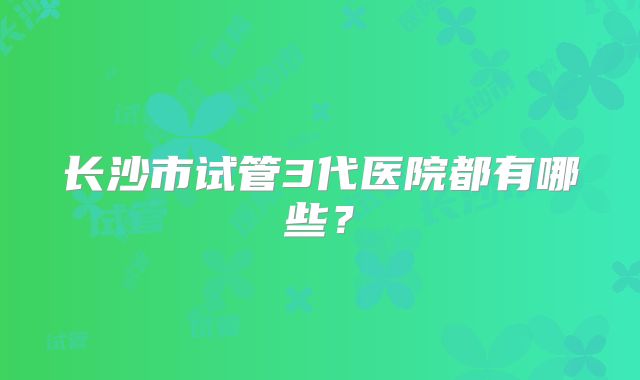 长沙市试管3代医院都有哪些?