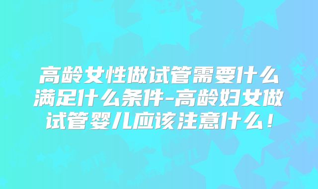高龄女性做试管需要什么满足什么条件-高龄妇女做试管婴儿应该注意什么！