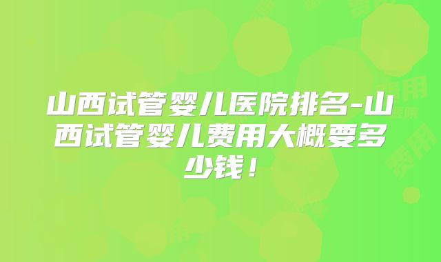 山西试管婴儿医院排名-山西试管婴儿费用大概要多少钱!