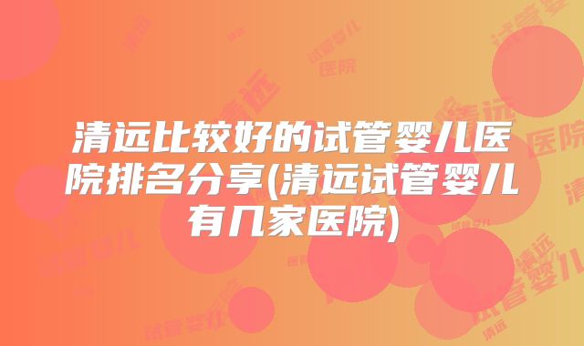清远比较好的试管婴儿医院排名分享(清远试管婴儿有几家医院)