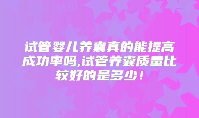 试管婴儿养囊真的能提高成功率吗,试管养囊质量比较好的是多少！