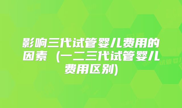 影响三代试管婴儿费用的因素 (一二三代试管婴儿费用区别)