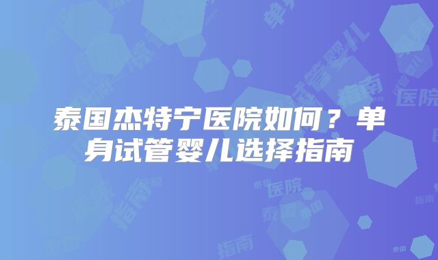 泰国杰特宁医院如何？单身试管婴儿选择指南