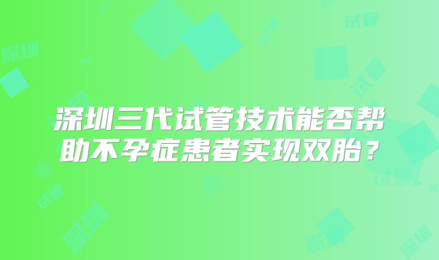 深圳三代试管技术能否帮助不孕症患者实现双胎？