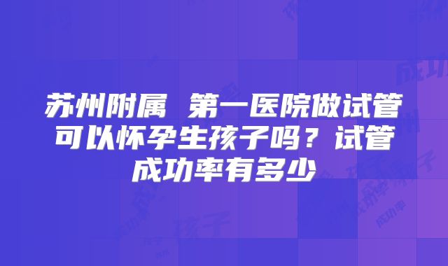 苏州附属 第一医院做试管可以怀孕生孩子吗？试管成功率有多少