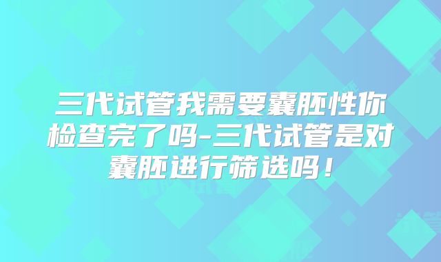 三代试管我需要囊胚性你检查完了吗-三代试管是对囊胚进行筛选吗！