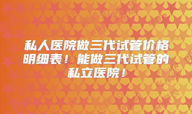 私人医院做三代试管价格明细表！能做三代试管的私立医院！