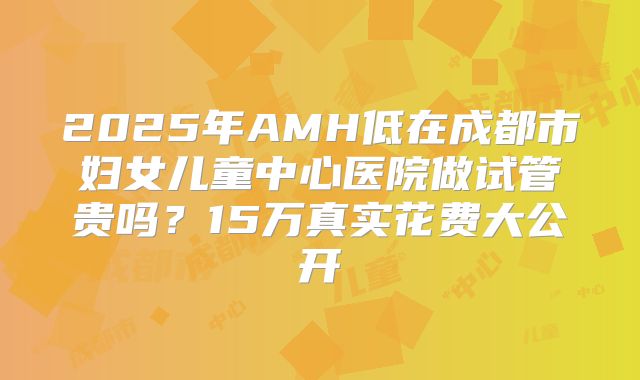 2025年AMH低在成都市妇女儿童中心医院做试管贵吗？15万真实花费大公开
