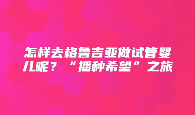 怎样去格鲁吉亚做试管婴儿呢？“播种希望”之旅