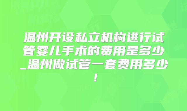 温州开设私立机构进行试管婴儿手术的费用是多少_温州做试管一套费用多少！