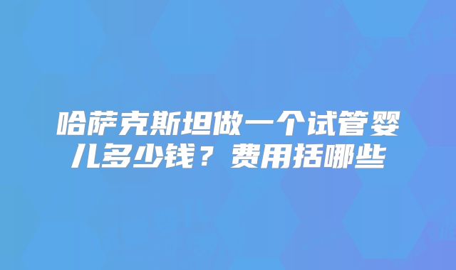 哈萨克斯坦做一个试管婴儿多少钱?费用括哪些
