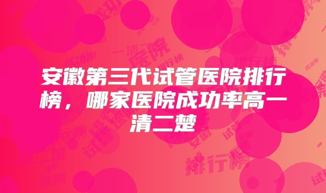 安徽第三代试管医院排行榜,哪家医院成功率高一清二楚