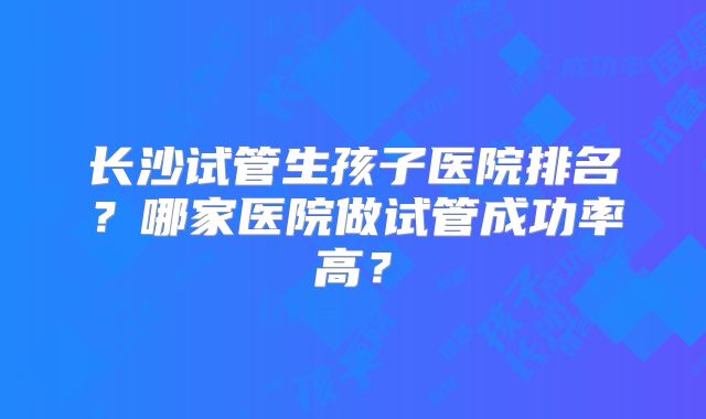 长沙试管生孩子医院排名?哪家医院做试管成功率高?