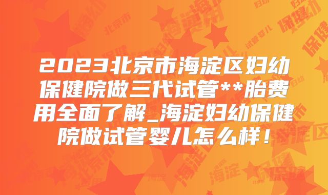 2023北京市海淀区妇幼保健院做三代试管**胎费用全面了解_海淀妇幼保健院做试管婴儿怎么样！