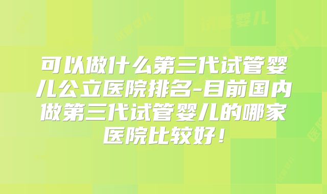 可以做什么第三代试管婴儿公立医院排名-目前国内做第三代试管婴儿的哪家医院比较好！