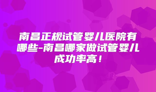 南昌正规试管婴儿医院有哪些-南昌哪家做试管婴儿成功率高!